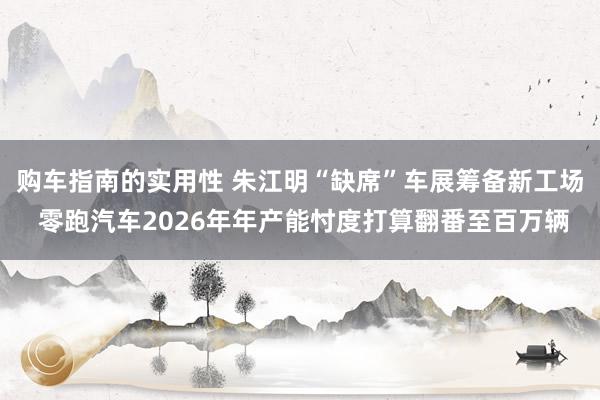 购车指南的实用性 朱江明“缺席”车展筹备新工场 零跑汽车2026年年产能忖度打算翻番至百万辆