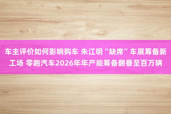 车主评价如何影响购车 朱江明“缺席”车展筹备新工场 零跑汽车2026年年产能筹备翻番至百万辆