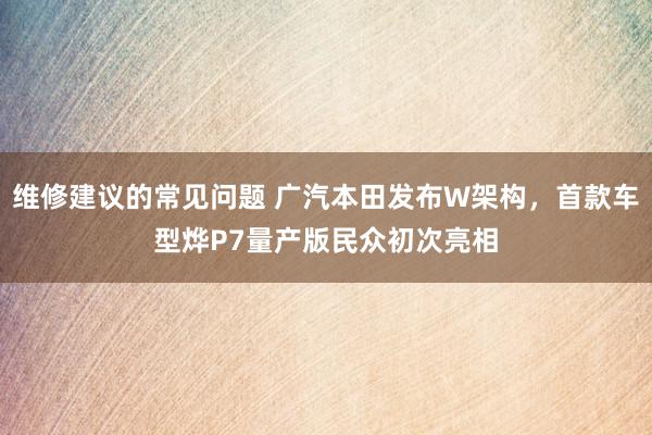 维修建议的常见问题 广汽本田发布W架构，首款车型烨P7量产版民众初次亮相