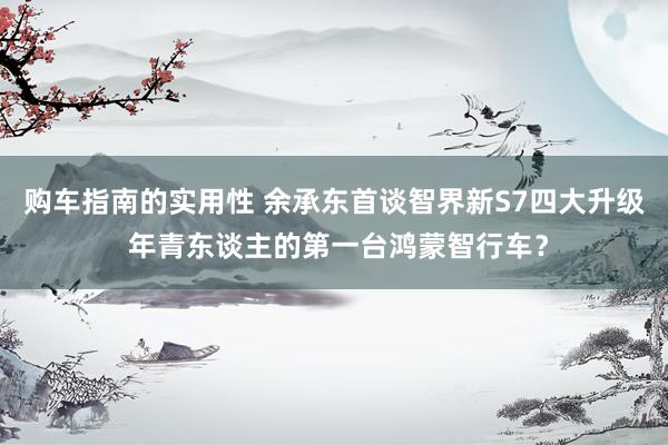 购车指南的实用性 余承东首谈智界新S7四大升级 年青东谈主的第一台鸿蒙智行车？