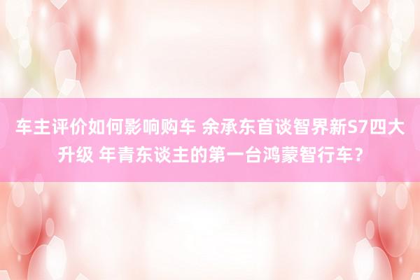 车主评价如何影响购车 余承东首谈智界新S7四大升级 年青东谈主的第一台鸿蒙智行车？