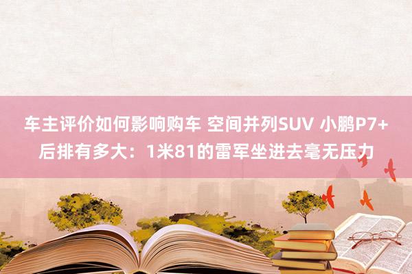 车主评价如何影响购车 空间并列SUV 小鹏P7+后排有多大：1米81的雷军坐进去毫无压力