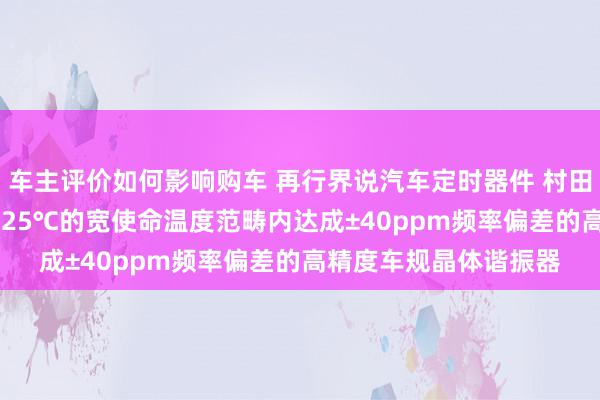 车主评价如何影响购车 再行界说汽车定时器件 村田推出首款在-40℃～125℃的宽使命温度范畴内达成±40ppm频率偏差的高精度车规晶体谐振器