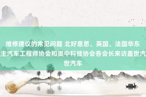 维修建议的常见问题 北好意思、英国、法国华东谈主汽车工程师协会和奥中科技协会各会长来访盖世汽车