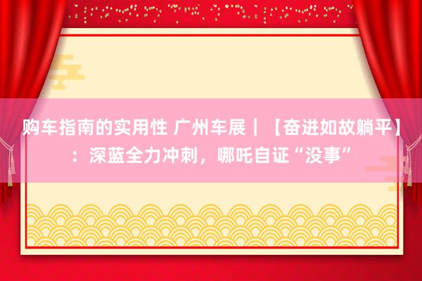 购车指南的实用性 广州车展｜【奋进如故躺平】：深蓝全力冲刺，哪吒自证“没事”