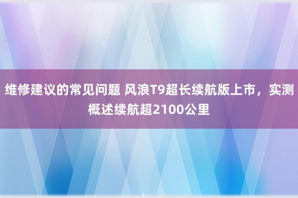 维修建议的常见问题 风浪T9超长续航版上市，实测概述续航超2100公里