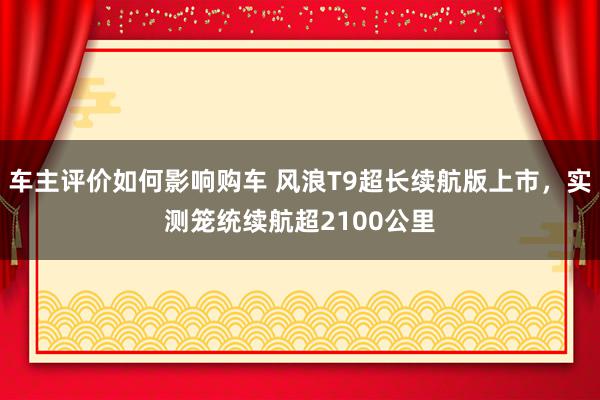 车主评价如何影响购车 风浪T9超长续航版上市，实测笼统续航超2100公里