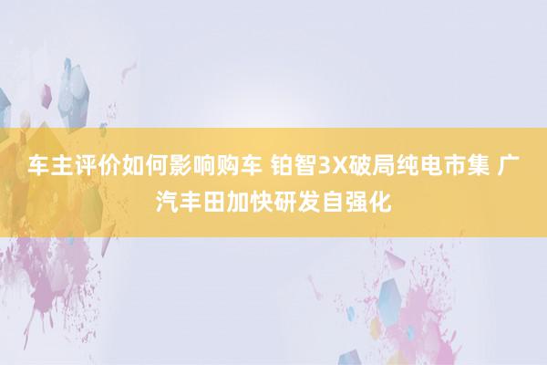 车主评价如何影响购车 铂智3X破局纯电市集 广汽丰田加快研发自强化