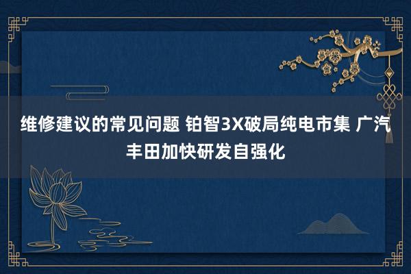 维修建议的常见问题 铂智3X破局纯电市集 广汽丰田加快研发自强化