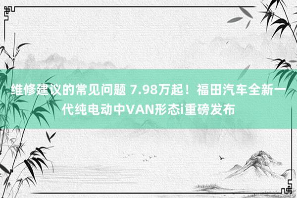 维修建议的常见问题 7.98万起！福田汽车全新一代纯电动中VAN形态i重磅发布