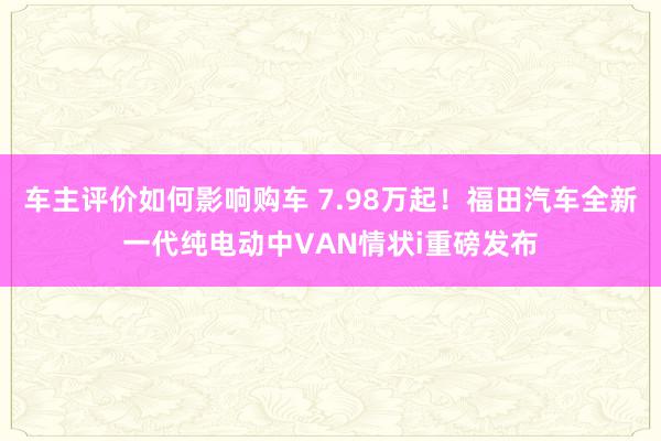 车主评价如何影响购车 7.98万起！福田汽车全新一代纯电动中VAN情状i重磅发布