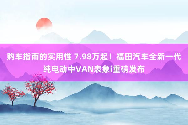 购车指南的实用性 7.98万起！福田汽车全新一代纯电动中VAN表象i重磅发布