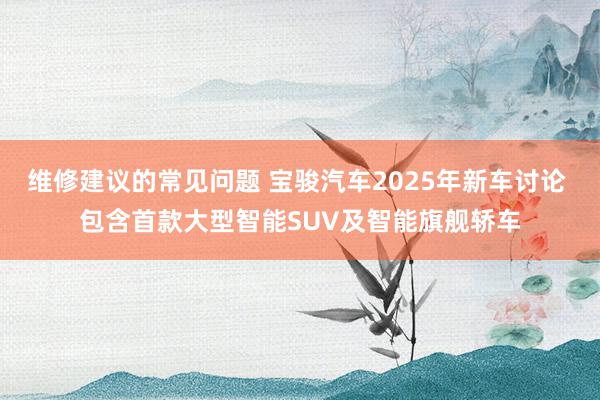 维修建议的常见问题 宝骏汽车2025年新车讨论 包含首款大型智能SUV及智能旗舰轿车