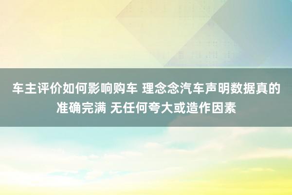 车主评价如何影响购车 理念念汽车声明数据真的准确完满 无任何夸大或造作因素