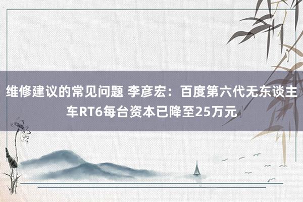 维修建议的常见问题 李彦宏：百度第六代无东谈主车RT6每台资本已降至25万元