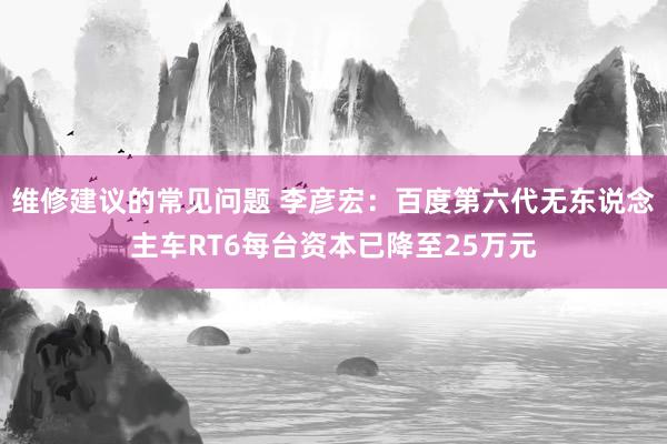 维修建议的常见问题 李彦宏：百度第六代无东说念主车RT6每台资本已降至25万元