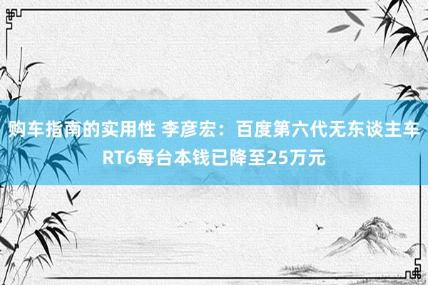 购车指南的实用性 李彦宏：百度第六代无东谈主车RT6每台本钱已降至25万元