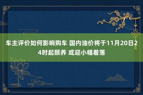 车主评价如何影响购车 国内油价将于11月20日24时起颐养 或迎小幅着落