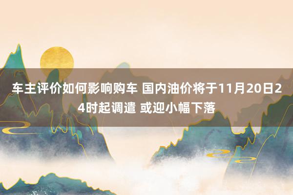 车主评价如何影响购车 国内油价将于11月20日24时起调遣 或迎小幅下落