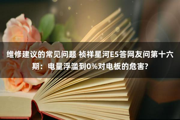 维修建议的常见问题 祯祥星河E5答网友问第十六期：电量浮滥到0%对电板的危害?