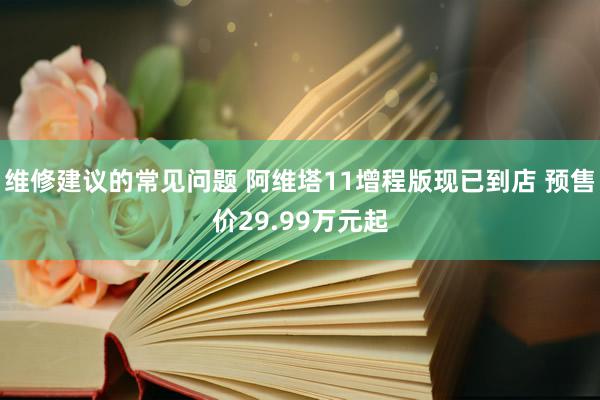 维修建议的常见问题 阿维塔11增程版现已到店 预售价29.99万元起