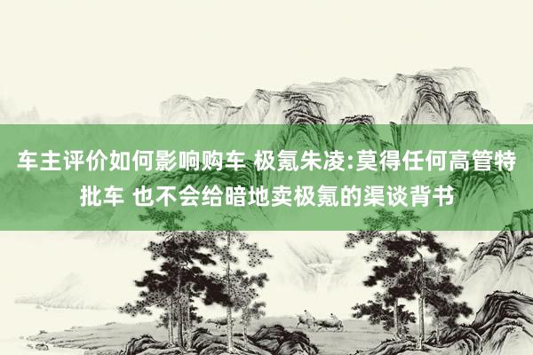 车主评价如何影响购车 极氪朱凌:莫得任何高管特批车 也不会给暗地卖极氪的渠谈背书