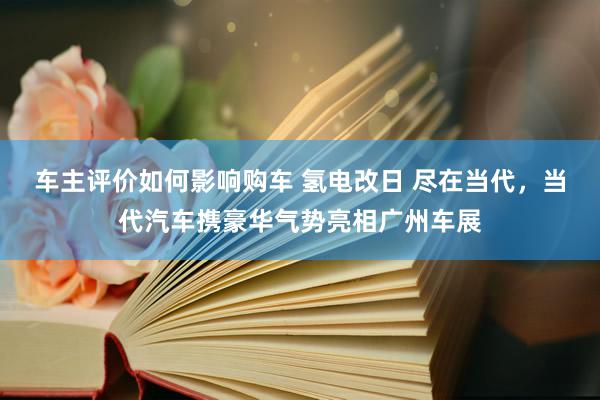 车主评价如何影响购车 氢电改日 尽在当代，当代汽车携豪华气势亮相广州车展