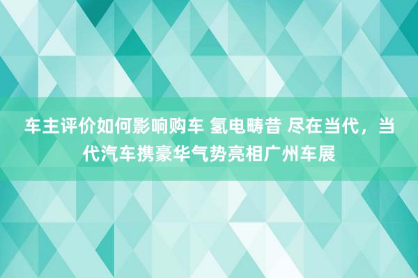 车主评价如何影响购车 氢电畴昔 尽在当代，当代汽车携豪华气势亮相广州车展