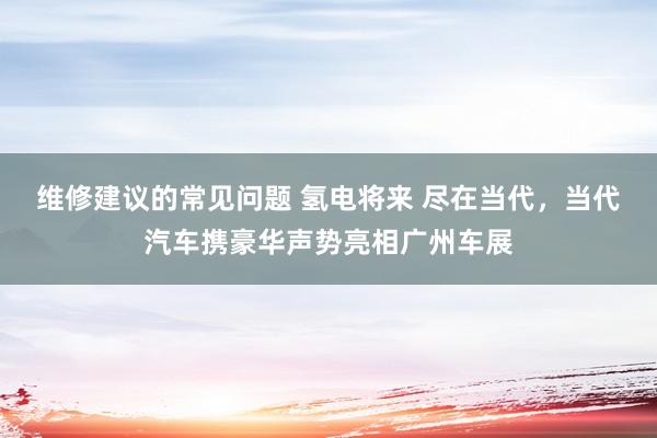 维修建议的常见问题 氢电将来 尽在当代，当代汽车携豪华声势亮相广州车展